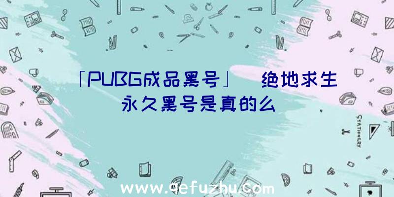 「PUBG成品黑号」|绝地求生永久黑号是真的么